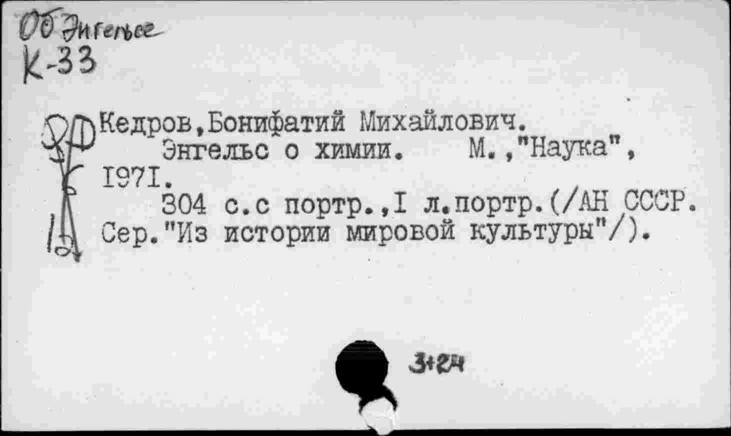 ﻿
Г Кедров,Бонифатий Михайлович.
Энгельс о химии. М./Наука", 1971.
304 с.с портр.,1 л.портр.(/АН СССР. Сер."Из истории мировой культуры"/).
